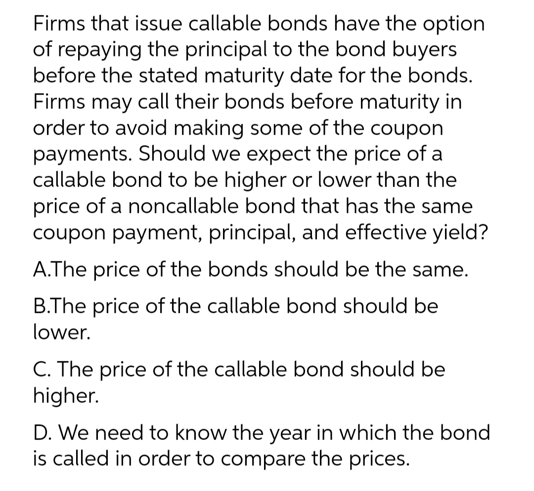 Firms that issue callable bonds have the option
of repaying the principal to the bond buyers
before the stated maturity date for the bonds.
Firms may call their bonds before maturity in
order to avoid making some of the coupon
payments. Should we expect the price of a
callable bond to be higher or lower than the
price of a noncallable bond that has the same
coupon payment, principal, and effective yield?
A.The price of the bonds should be the same.
B.The price of the callable bond should be
lower.
C. The price of the callable bond should be
higher.
D. We need to know the year in which the bond
is called in order to compare the prices.