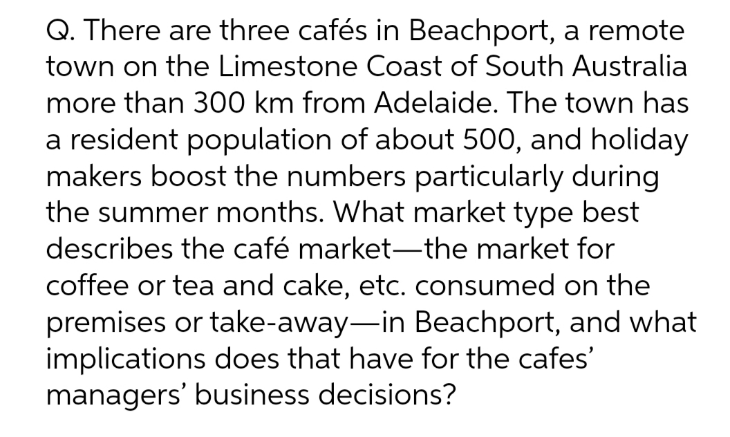 Q. There are three cafés in Beachport, a remote
town on the Limestone Coast of South Australia
more than 300 km from Adelaide. The town has
a resident population of about 500, and holiday
makers boost the numbers particularly during
the summer months. What market type best
describes the café market-the market for
coffee or tea and cake, etc. consumed on the
premises or take-away-in Beachport, and what
implications does that have for the cafes'
managers' business decisions?