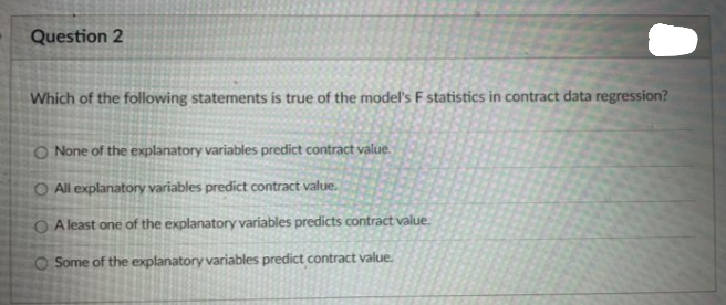 Question 2
Which of the following statements is true of the model's F statistics in contract data regression?
O None of the explanatory variables predict contract value.
O All explanatory variables predict contract value.
O Aleast one of the explanatory variables predicts contract value.
Some of the explanatory variables predict contract value.
