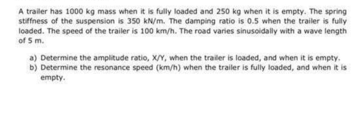 A trailer has 1000 kg mass when it is fully loaded and 250 kg when it is empty. The spring
stiffness of the suspension is 350 kN/m. The damping ratio is 0.5 when the trailer is fully
loaded. The speed of the trailer is 100 km/h. The road varies sinusoidally with a wave length
of 5 m.
a) Determine the amplitude ratio, X/Y, when the trailer is loaded, and when it is empty.
b) Determine the resonance speed (km/h) when the trailer is fully loaded, and when it is
empty.