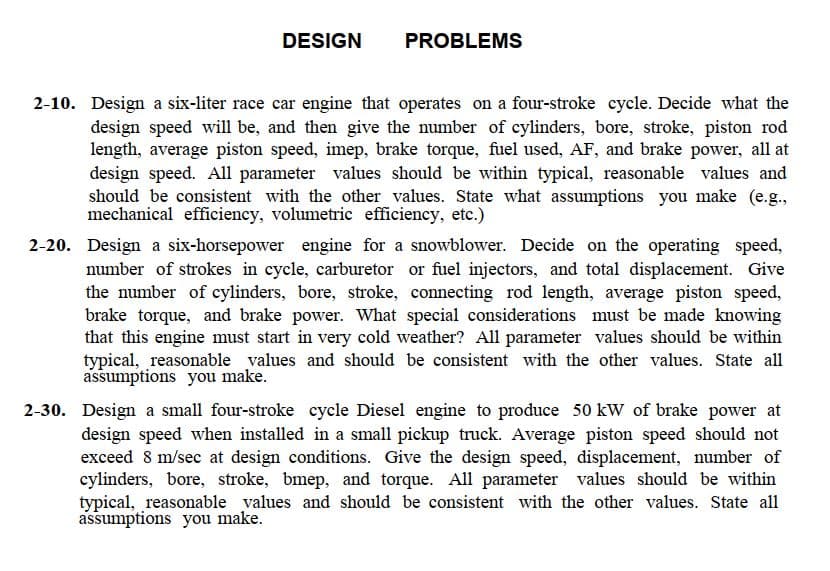 DESIGN
PROBLEMS
2-10. Design a six-liter race car engine that operates on a four-stroke cycle. Decide what the
design speed will be, and then give the number of cylinders, bore, stroke, piston rod
length, average piston speed, imep, brake torque, fuel used, AF, and brake power, all at
design speed. All parameter values should be within typical, reasonable values and
should be consistent with the other values. State what assumptions you make (e.g.,
mechanical efficiency, volumetric efficiency, etc.)
2-20. Design a six-horsepower engine for a snowblower. Decide on the operating speed,
number of strokes in cycle, carburetor or fuel injectors, and total displacement. Give
the number of cylinders, bore, stroke, connecting rod length, average piston speed,
brake torque, and brake power. What special considerations must be made knowing
that this engine must start in very cold weather? All parameter values should be within
typical, reasonable values and should be consistent with the other values. State all
assumptions you make.
2-30. Design a small four-stroke cycle Diesel engine to produce 50 kW of brake power at
design speed when installed in a small pickup truck. Average piston speed should not
exceed 8 m/sec at design conditions. Give the design speed, displacement, number of
cylinders, bore, stroke, bmep, and torque. All parameter values should be within
typical, reasonable values and should be consistent with the other values. State all
assumptions you make.