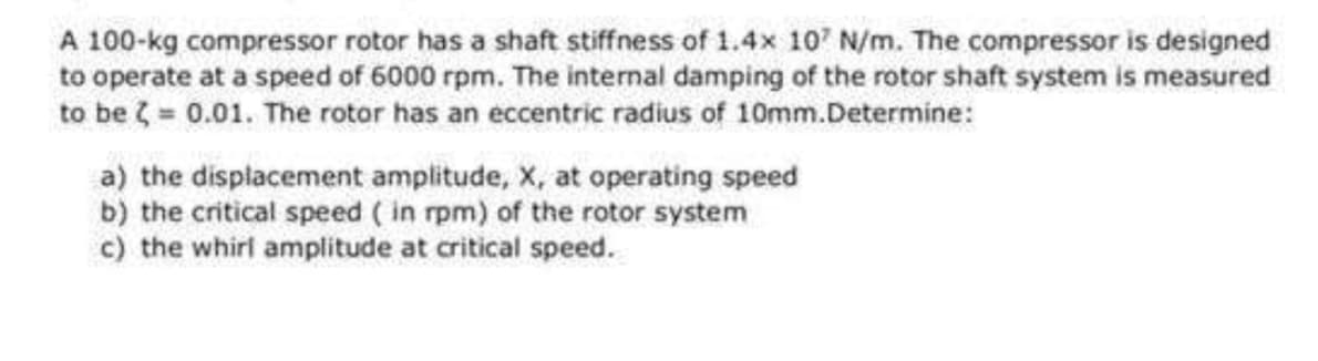 A 100-kg compressor rotor has a shaft stiffness of 1.4x 107 N/m. The compressor is designed
to operate at a speed of 6000 rpm. The internal damping of the rotor shaft system is measured
to be = 0.01. The rotor has an eccentric radius of 10mm.Determine:
a) the displacement amplitude, X, at operating speed
b) the critical speed ( in rpm) of the rotor system
c) the whirl amplitude at critical speed.