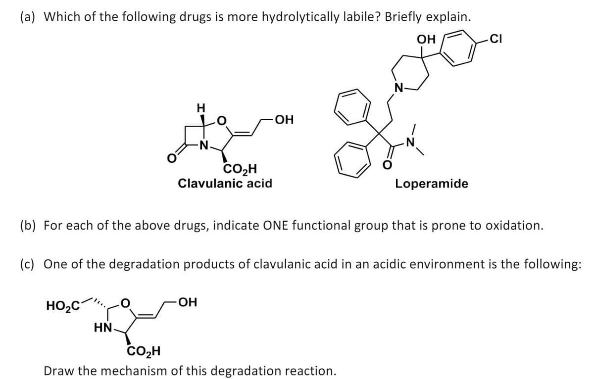 (a) Which of the following drugs is more hydrolytically labile? Briefly explain.
OH
H
OH
مممممم
CO₂H
Clavulanic acid
Loperamide
(b) For each of the above drugs, indicate ONE functional group that is prone to oxidation.
(c) One of the degradation products of clavulanic acid in an acidic environment is the following:
HO₂C
OH
HN
CO₂H
Draw the mechanism of this degradation reaction.