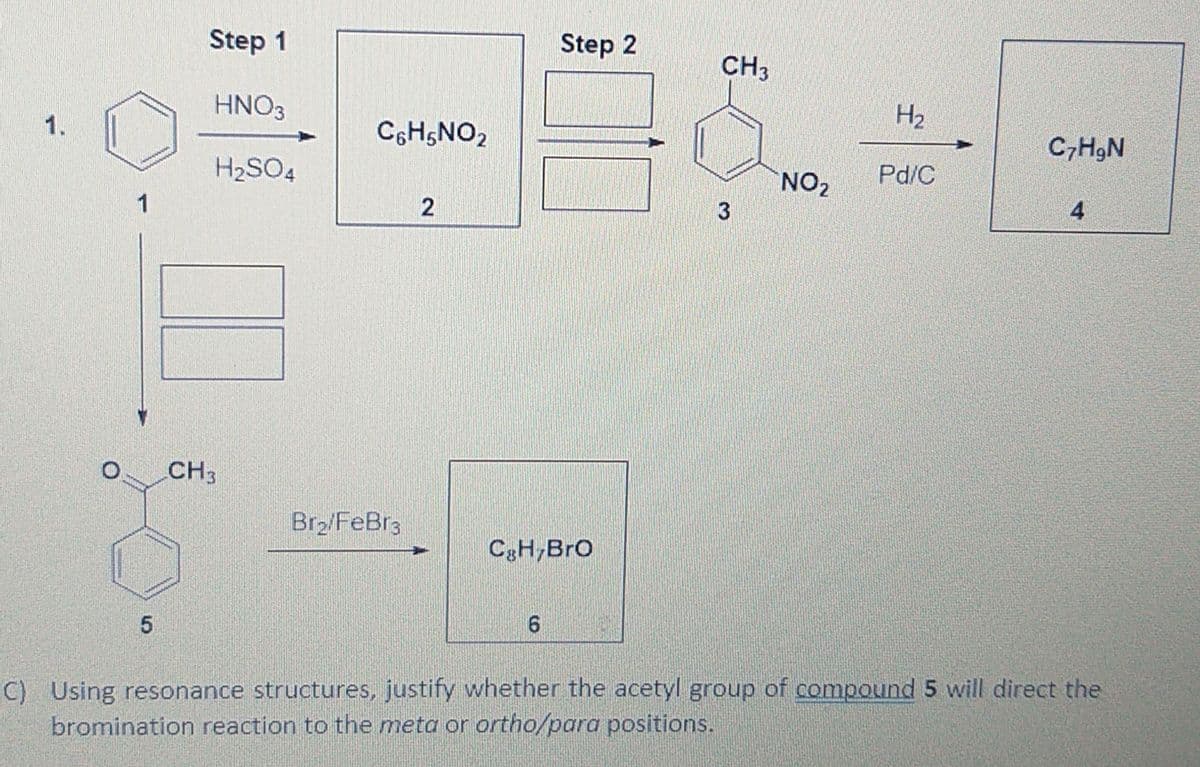 Step 1
Step 2
CH3
HNO3
H2
1.
C6H5NO2
C,HgN
H2SO4
NO2
Pd/C
2
4
CH3
Br2/FeBr3
CgH,Bro
C) Using resonance structures, justify whether the acetyl group of compound 5 will direct the
bromination reaction to the meta or ortho/para positions.
3.

