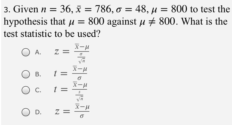 3. Given n =
36, x = 786, o = 48, µ = 800 to test the
hypothesis that µ = 800 against u + 800. What is the
test statistic to be used?
A.
= Z
В.
t =
x-u
С.
t =
x-H
D.
= Z
