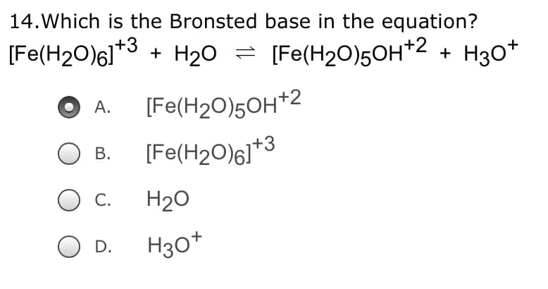 14. Which is the Bronsted base in the equation?
[Fe(H20)61*3 + H20 =
[Fe(H2O)5OH*2 + H30*
[Fe(H2O)5OH*2
А.
[Fe(H2O)6]*3
В.
С.
H20
H30*
D.
