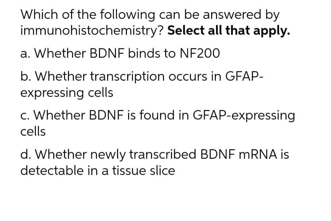 Which of the following can be answered by
immunohistochemistry? Select all that apply.
a. Whether BDNF binds to NF200
b. Whether transcription occurs in GFAP-
expressing cells
c. Whether BDNF is found in GFAP-expressing
cells
d. Whether newly transcribed BDNF MRNA is
detectable in a tissue slice
