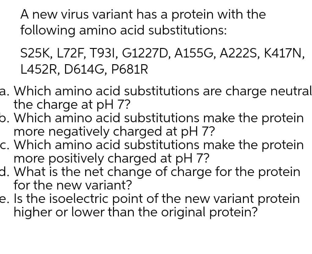 A new virus variant has a protein with the
following amino acid substitutions:
S25K, L72F, T931, G1227D, A155G, A222S, K417N,
L452R, D614G, P681R
a. Which amino acid substitutions are charge neutral
the charge at pH 7?
6. Which amino acid substitutions make the protein
more negatively charged at pH 7?
c. Which amino acid substitutions make the protein
more positively charged at pH 7?
d. What is the net change of charge for the protein
for the new variant?
e. Is the isoelectric point of the new variant protein
higher or lower than the original protein?
