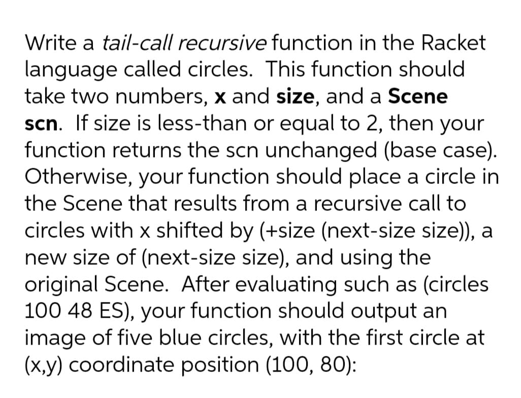 Write a tail-call recursive function in the Racket
language called circles. This function should
take two numbers, x and size, and a Scene
scn. If size is less-than or equal to 2, then your
function returns the scn unchanged (base case).
Otherwise, your function should place a circle in
the Scene that results from a recursive call to
circles with x shifted by (+size (next-size size)), a
new size of (next-size size), and using the
original Scene. After evaluating such as (circles
100 48 ES), your function should output an
image of five blue circles, with the first circle at
(x,y) coordinate position (100, 80):
