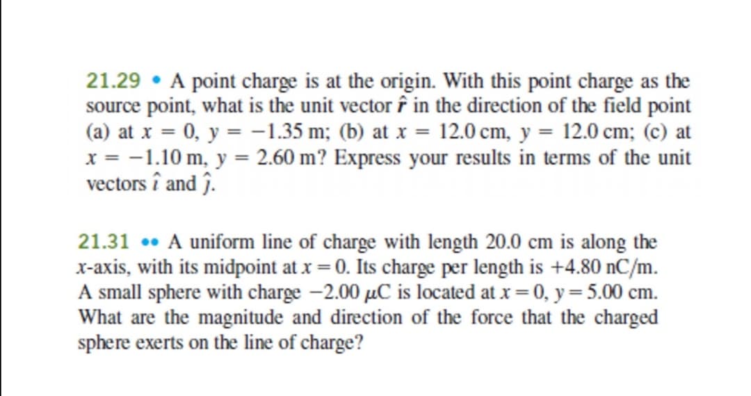 21.29 • A point charge is at the origin. With this point charge as the
source point, what is the unit vector î in the direction of the field point
(a) at x = 0, y = -1.35 m; (b) at x = 12.0 cm, y = 12.0 cm; (c) at
x = -1.10 m, y = 2.60 m? Express your results in terms of the unit
vectors î and ĵ.
21.31 •• A uniform line of charge with length 20.0 cm is along the
x-axis, with its midpoint at x = 0. Its charge per length is +4.80 nC/m.
A small sphere with charge -2.00 µC is located at x = 0, y = 5.00 cm.
What are the magnitude and direction of the force that the charged
sphere exerts on the line of charge?

