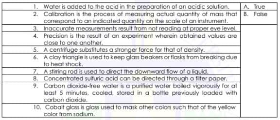 1. Water is added to the acid in the preparation of an acidic solution.
2. Calibration is the process of measuring actual quantity of mass that B. False
correspond to an indicated quantity on the scale of an instrument.
3. Inaccurate measurements result from not reading at proper eye level.
4. Precision is the result of an experiment wherein obtained values are
close to one another.
5. A centrifuge substitutes a stronger force for that of density.
6. A clay triangle is used to keep glass beakers or flasks from breaking due
to heat shock.
7. A stirring rod is used to direct the downward flow of a liquid.
8. Concentrated sulfuric acid can be directed through a filter paper.
9. Carbon dioxide-free water is a punfied water boiled vigorously for at
least 5 minutes, cooled, stored in a bottle previously loaded with
carbon dioxide.
A. True
10. Cobalt glass is glass used to mask other colors such that of the yellow
color from sodium.
