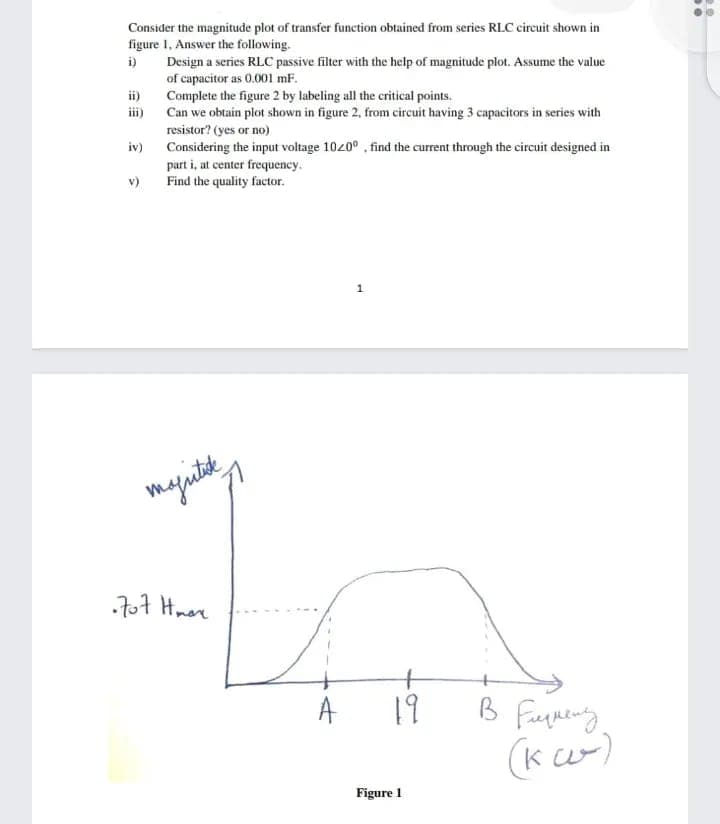 Consider the magnitude plot of transfer function obtained from series RLC circuit shown in
figure 1, Answer the following.
i)
Design a series RLC passive filter with the help of magnitude plot. Assume the value
of capacitor as 0.001 mF.
ii)
Complete the figure 2 by labeling all the critical points.
ii)
Can we obtain plot shown in figure 2, from circuit having 3 capacitors in series with
resistor? (yes or no)
Considering the input voltage 1020° , find the current through the circuit designed in
part i, at center frequency.
Find the quality factor.
iv)
v)
majutk
707 Hnere
19
B
(k w)
Figure 1
