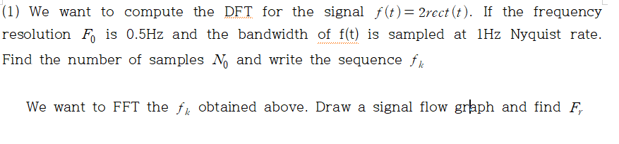 (1) We want to compute the DFT for the signal f(t)= 2rect (t). If the frequency
resolution F, is 0.5Hz and the bandwidth of f(t) is sampled at 1Hz Nyquist rate.
Find the number of samples N and write the sequence f
We want to FFT the f, obtained above. Draw a signal flow graph and find F,
