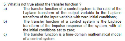5. What is not true about the transfer function ?
a)
b)
The transfer function of a control system is the ratio of the
Laplace transform of the output variable to the Laplace
transform of the input variable with zero initial conditions;
The transfer function of a control system is the Laplace
transform of the impulse response of the system, with all
the initial conditions set to zero;
The transfer function is a time-domain mathematical model
of a control system.