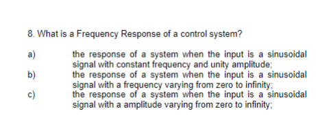 8. What is a Frequency Response of a control system?
a)
b)
c)
the response of a system when the input is a sinusoidal
signal with constant frequency and unity amplitude;
the response of a system when the input is a sinusoidal
signal with a frequency varying from zero to infinity;
the response of a system when the input is a sinusoidal
signal with a amplitude varying from zero to infinity;
