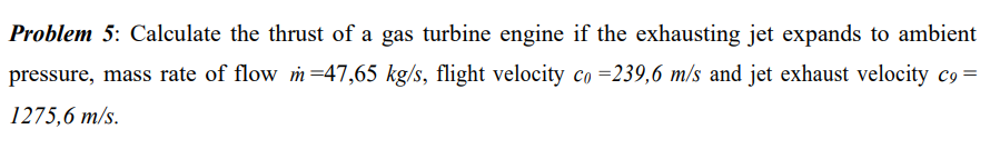 Problem 5: Calculate the thrust of a gas turbine engine if the exhausting jet expands to ambient
pressure, mass rate of flow m-47,65 kg/s, flight velocity co =239,6 m/s and jet exhaust velocity c9 =
1275,6 m/s.
