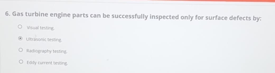 6. Gas turbine engine parts can be successfully inspected only for surface defects by:
O Visual testing.
Ultrasonic testing.
O Radiography testing.
O Eddy current testing.