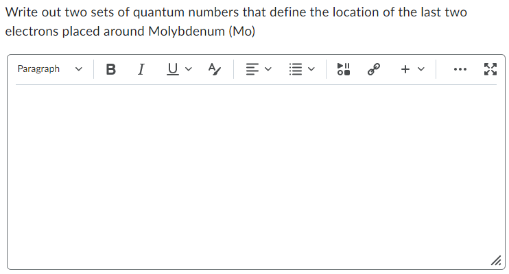 Write out two sets of quantum numbers that define the location of the last two
electrons placed around Molybdenum (Mo)
Paragraph
BI U A
0⁰
+
11.
