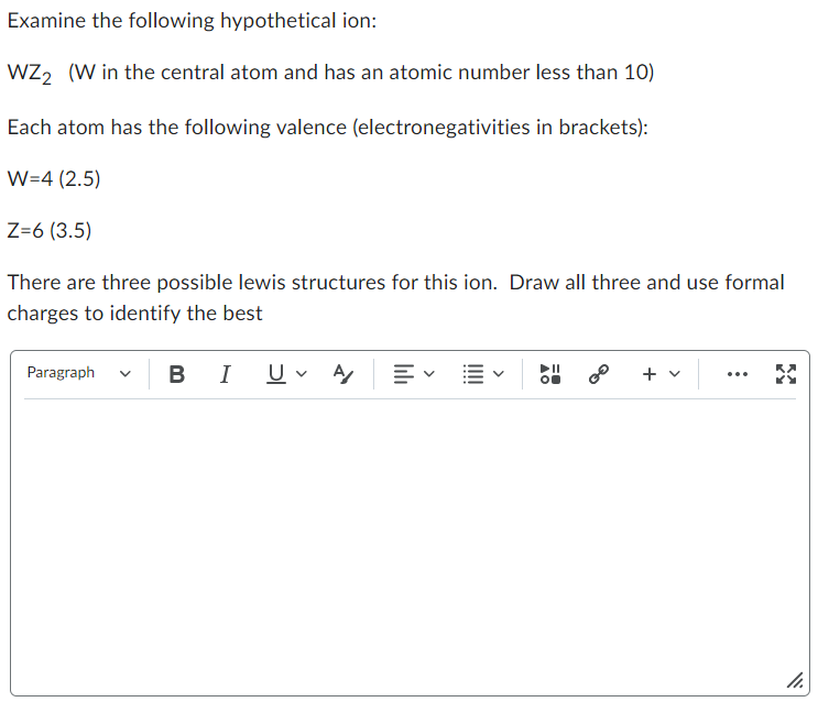 Examine the following hypothetical ion:
WZ2 (W in the central atom and has an atomic number less than 10)
Each atom has the following valence (electronegativities in brackets):
W=4 (2.5)
Z=6 (3.5)
There are three possible lewis structures for this ion. Draw all three and use formal
charges to identify the best
Paragraph
B I U ✓ A 三、
0⁰ + v
11.