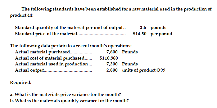 The following standards have been established for a raw material used in the production of
product 44:
Standard quantity of the material per unit of output.
Standard price of the material .
2.6 pounds
$14.50 per pound
The following data pertain to a recent month's operations:
Actual material purchased..
Actual cost of material purchased.. $110,960
Actual material used in production.
Actual output. .
7,600 Pounds
7,300 Pounds
2,800 units of product 099
Required:
a. What is the materials price variance for the month?
b. What is the materials quantity variance for the month?
