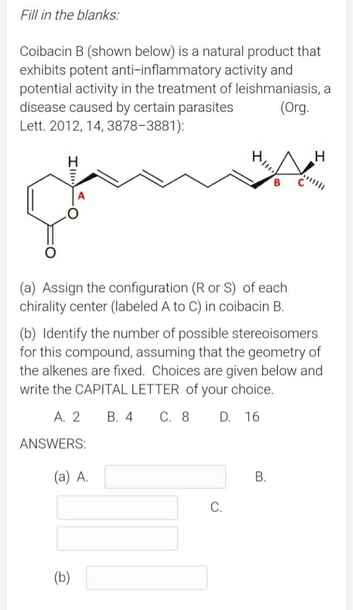 Fill in the blanks:
Coibacin B (shown below) is a natural product that
exhibits potent anti-inflammatory activity and
potential activity in the treatment of leishmaniasis, a
disease caused by certain parasites
Lett. 2012, 14, 3878-3881):
(Org.
B
(a) Assign the configuration (R or S) of each
chirality center (labeled A to C) in coibacin B.
(b) Identify the number of possible stereoisomers
for this compound, assuming that the geometry of
the alkenes are fixed. Choices are given below and
write the CAPITAL LETTER of your choice.
A. 2
В. 4
С. 8
D.
16
ANSWERS:
(a) A.
В.
С.
(b)
B.
