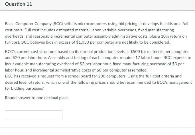 Question 11
Basic Computer Company (BCC) sells its microcomputers using bid pricing. It develops its bids on a full
cost basis. Full cost includes estimated material, labor, variable overheads, fixed manufacturing
overheads, and reasonable incremental computer assembly administrative costs, plus a 10% return on
full cost. BCC believes bids in excess of $1,050 per computer are not likely to be considered.
BCC's current cost structure, based on its normal production levels, is $500 for materials per computer
and $20 per labor hour. Assembly and testing of each computer requires 17 labor hours. BCC expects to
incur variable manufacturing overhead of $2 per labor hour, fixed manufacturing overhead of $3 per
labor hour, and incremental administrative costs of $8 per computer assembled.
BCC has received a request from a school board for 200 computers. Using the full-cost criteria and
desired level of return, which one of the following prices should be recommended to BCC's management
for bidding purposes?
Round answer to one decimal place.
