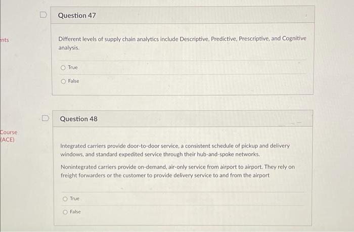 Question 47
Different levels of supply chain analytics include Descriptive, Predictive, Prescriptive, and Cognitive
analysis.
ents
O True
O False
Question 48
Course
ACE)
Integrated carriers provide door-to-door service, a consistent schedule of pickup and delivery
windows, and standard expedited service through their hub-and-spoke networks.
Nonintegrated carriers provide on-demand, air-only service from airport to airport. They rely on
freight forwarders or the customer to provide delivery service to and from the airport
True
O False
