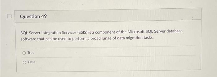 Question 49
SQL Server Integration Services (SSIS) is a component of the Microsoft SQL Server database
software that can be used to perform a broad range of data migration tasks.
True
False
