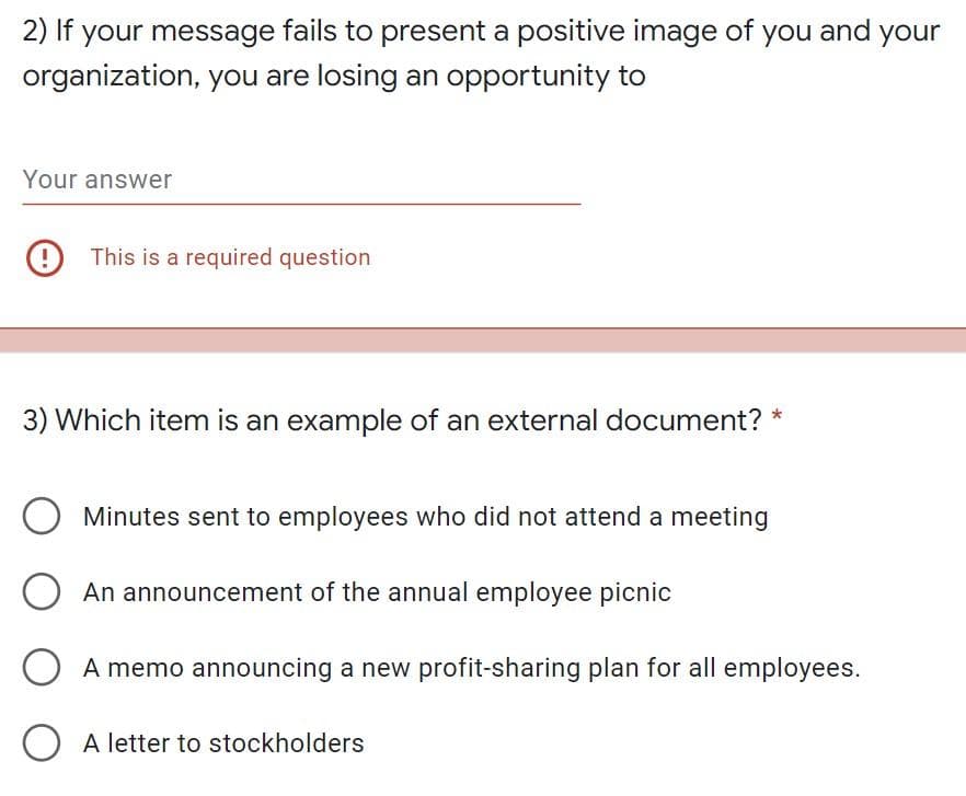 2) If your message fails to present a positive image of you and your
organization, you are losing an opportunity to
Your answer
9 This is a required question
3) Which item is an example of an external document?
Minutes sent to employees who did not attend a meeting
An announcement of the annual employee picnic
O A memo announcing a new profit-sharing plan for all employees.
O A letter to stockholders
