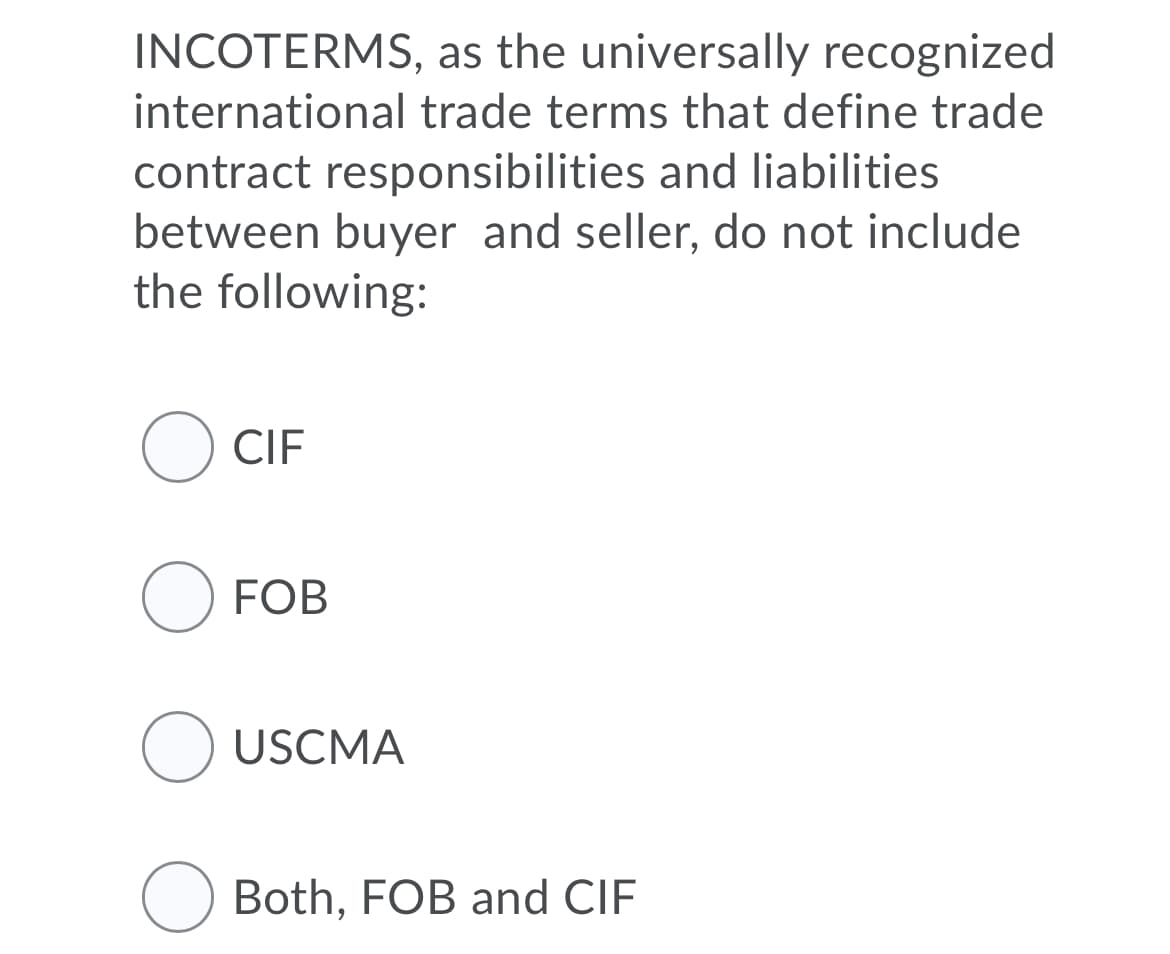 INCOTERMS, as the universally recognized
international trade terms that define trade
contract responsibilities and liabilities
between buyer and seller, do not include
the following:
O CIF
O FOB
O USCMA
Both, FOB and CIF
