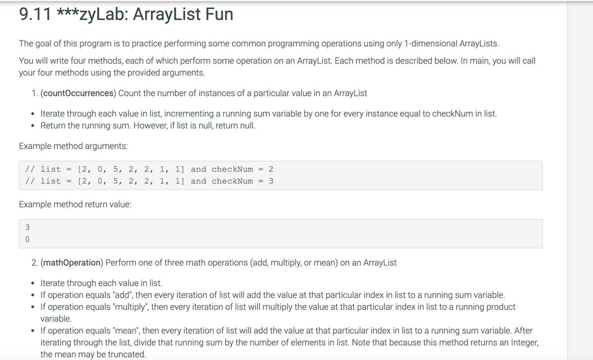 9.11 ***zyLab: ArrayList Fun
The goal of this program is to practice performing some common programming operations using only 1-dimensional ArrayLists.
You will write four methods, each of which perform some operation on an ArrayList. Each method is described below. In main, you will call
your four methods using the provided arguments.
1. (countOccurrences) Count the number of instances of a particular value in an ArrayList
• Iterate through each value in list, incrementing a running sum variable by one for every instance equal to checkNum in list.
• Return the running sum. However, if list is null, return null.
Example method arguments:
[2, 0, 5, 2, 2, 1, 1] and checkNum
[2, 0, 5, 2, 2, 1, 1] and checkNum
// list
2
%3D
// list
3
||
Example method return value:
3
2. (mathOperation) Perform one of three math operations (add, multiply, or mean) on an ArrayList
• Iterate through each value in list.
If operation equals "add", then every iteration of list will add the value at that particular index in list to a running sum variable.
• If operation equals "multiply", then every iteration of list will multiply the value at that particular index in list to a running product
variable.
If operation equals "mean", then every iteration of list will add the value at that particular index in list to a running sum variable. After
iterating through the list, divide that running sum by the number of elements in list. Note that because this method returns an Integer,
the mean may be truncated.
