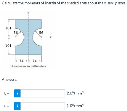 Calculate the moments of inertia of the shaded area about the x- and y-axes.
101
56
56
--x
101
-74 74:
Dimensions in millimeters
Answers:
(10°) mm“
i
(10) mm4
