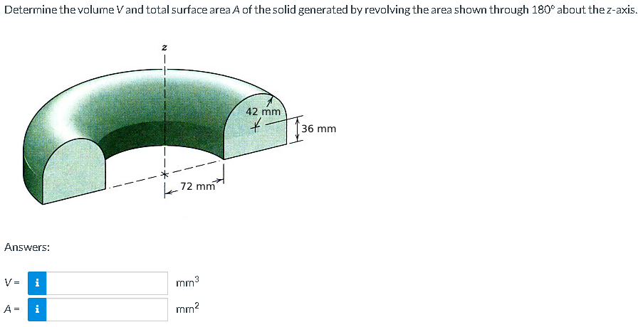 Determine the volume Vand total surface area A of the solid generated by revolving the area shown through 180° about the z-axis.
42 mm
36 mm
k12 mm
Answers:
V =
i
mm3
A =
i
mm?
