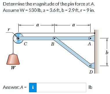 Determine the magnitude of the pin force at A.
Assume W = 530 Ib, a = 3.6 ft, b = 2.9 ft, r = 9 in.
a
a
B
A
W
D
Answer: A =
i
Ib
