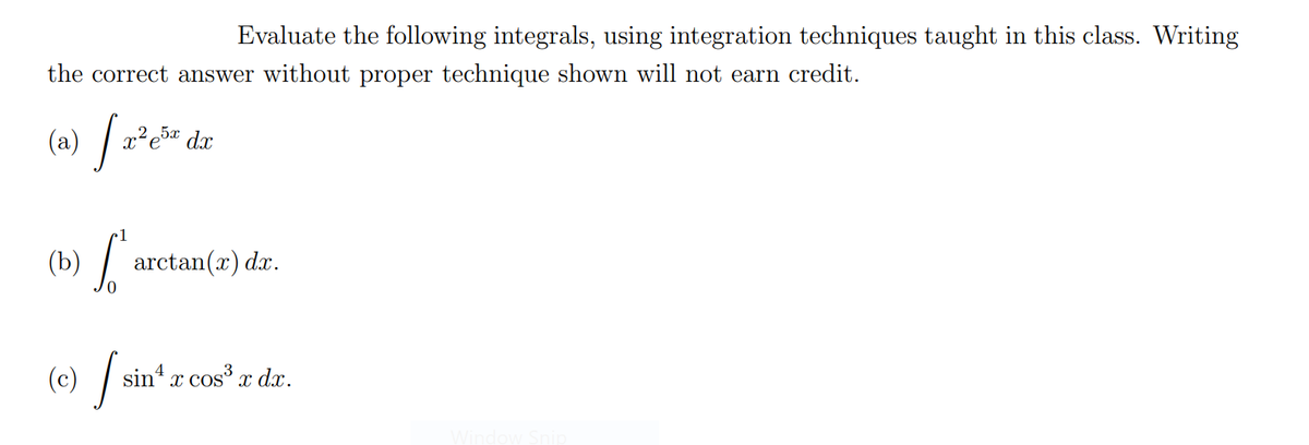 Evaluate the following integrals, using integration techniques taught in this class. Writing
the correct answer without proper technique shown will not earn credit.
(a)
x²e5¤ dx
1
(Ъ)
arctan(x) dx.
(e) /
sin x cos x dx.
