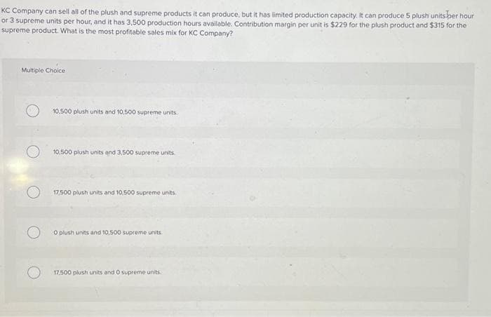 KC Company can sell all of the plush and supreme products it can produce, but it has limited production capacity. It can produce 5 plush units per hour
or 3 supreme units per hour, and it has 3,500 production hours available. Contribution margin per unit is $229 for the plush product and $315 for the
supreme product. What is the most profitable sales mix for KC Company?
Multiple Choice
10,500 plush units and 10,500 supreme units.
10,500 plush units and 3,500 supreme units.
17,500 plush units and 10,500 supreme units.
O plush units and 10,500 supreme units.
17.500 plush units and 0 supreme units