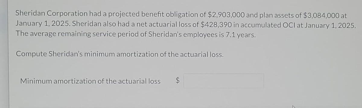 Sheridan Corporation had a projected benefit obligation of $2,903,000 and plan assets of $3,084,000 at
January 1, 2025. Sheridan also had a net actuarial loss of $428,390 in accumulated OCI at January 1, 2025.
The average remaining service period of Sheridan's employees is 7.1 years.
Compute Sheridan's minimum amortization of the actuarial loss.
Minimum amortization of the actuarial loss $