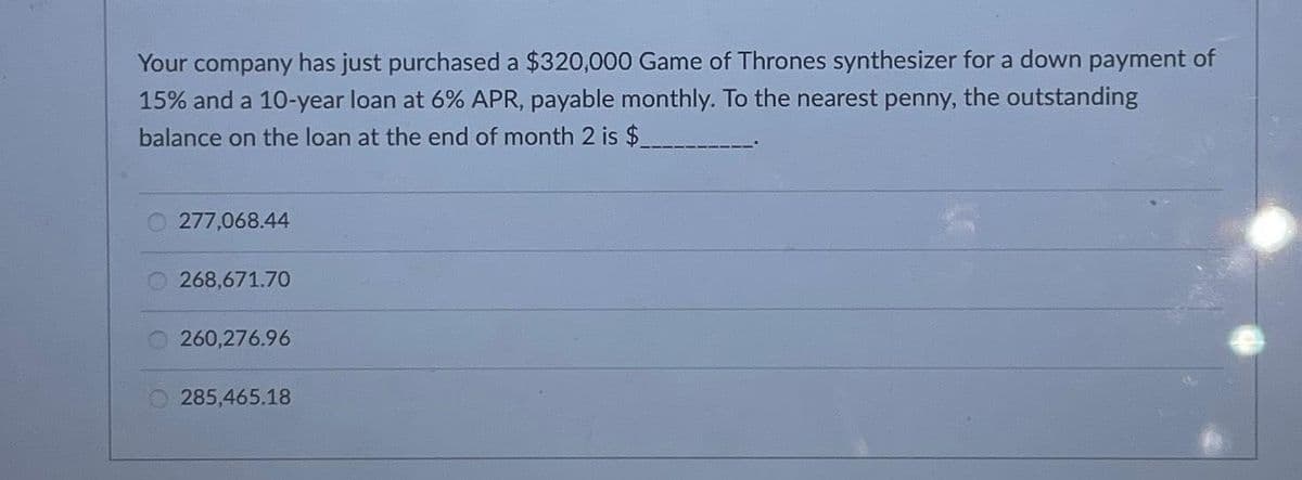 Your company has just purchased a $320,000 Game of Thrones synthesizer for a down payment of
15% and a 10-year loan at 6% APR, payable monthly. To the nearest penny, the outstanding
balance on the loan at the end of month 2 is $
277,068.44
268,671.70
260,276.96
285,465.18