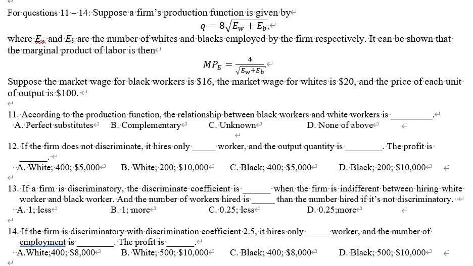 For questions 11-14: Suppose a firm's production function is given bye
q = 8JEW + Ep,"
where Ex and E; are the number of whites and blacks employed by the firm respectively. It can be shown that-
the marginal product of-labor is then
4.
MPĘ =
Ew+Eb
Suppose the market wage for black workers is $16, the market wage for whites is $20, and the price of each unit-
of output is $100.
11. According to the production funetion, the relationship-between black workers and white workers is -
A. Perfect substitutese B. Complementarye
C. Unknowne
D. None of above
12. If the firm does not discriminate, it hires only:
worker, and the output quantity is
The profit is
A. White; 400; $5,000e
B. White; 200; $10,000-
C. Black; 400; $5,000-
D. Black; 200; $10,000e
13. If a firm is discriminatory, the discriminate coefficient is
worker and black worker. And the number of workers hired is
A. 1; lesse
when the firm is indifferent between hiring white
than the number hired if it's not discriminatory. -
B. 1; more
C. 0.25; lesse
D. 0.25;more
14. If the firm is discriminatory with discrimination coefficient 2.5, it hires only-
employment is
A.White;400; $8,000
worker, and the number of
The profit is
B. White; 500; $10,000
C. Black; 400;$8,000
D. Black; 500; $10,000
