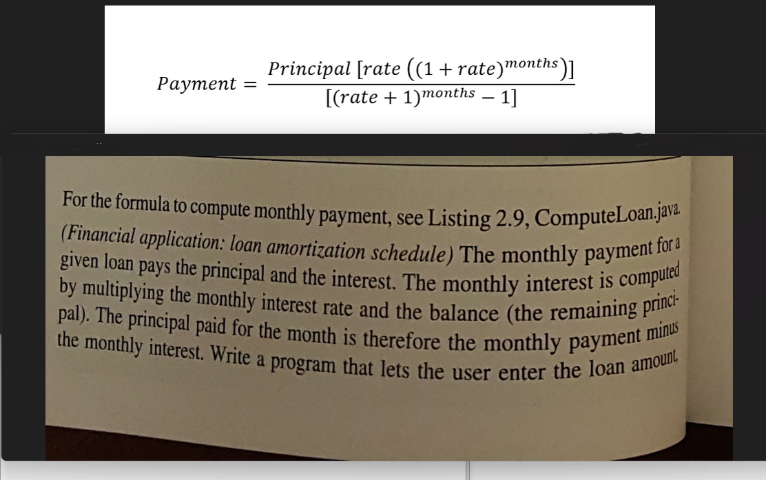 Payment
=
Principal [rate ((1 + rate)months)]
[(rate + 1)months - 1]
For the formula to compute monthly payment, see Listing 2.9, ComputeLoan.java.
(Financial application: loan amortization schedule) The monthly payment for a
given loan pays the principal and the interest. The monthly interest is computed
by multiplying the monthly interest rate and the balance (the remaining princi-
pal). The principal paid for the month is therefore the monthly payment minus
the monthly interest. Write a program that lets the user enter the loan amount