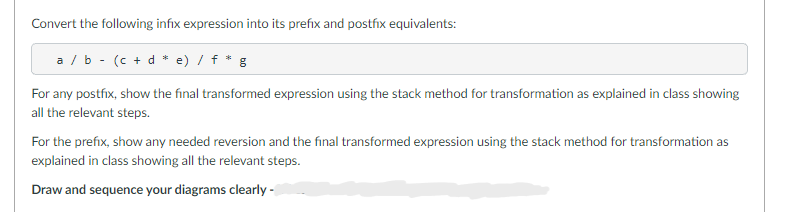 Convert the following infix expression into its prefix and postfix equivalents:
a/b (c + d * e) / f * g
For any postfix, show the final transformed expression using the stack method for transformation as explained in class showing
all the relevant steps.
For the prefix, show any needed reversion and the final transformed expression using the stack method for transformation as
explained in class showing all the relevant steps.
Draw and sequence your diagrams clearly -