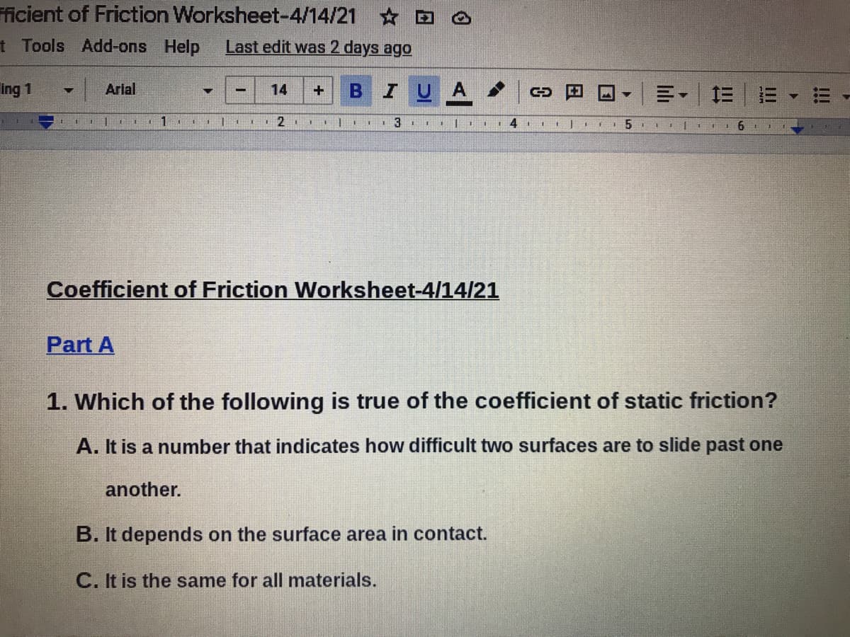 ficient of Friction Worksheet-4/14/21 D
t Tools Add-ons Help
Last edit was 2 days ago
ing 1
Arial
14
IUA
三三
12 1
6.
Coefficient of Friction Worksheet-4/14/21
Part A
1. Which of the following is true of the coefficient of static friction?
A. It is a number that indicates how difficult two surfaces are to slide past one
another.
B. It depends on the surface area in contact.
C. It is the same for all materials.
!!!
lilı
