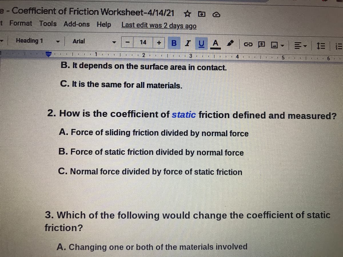 e - Coefficient of Friction Worksheet-4/14/21 D O
t Format Tools Add-ons Help
Last edit was 2 days ago
Heading 1
Arlal
IUA
14
川。|三|三
EI 4 E
6.
B. It depends on the surface area in contact.
C. It is the same for all materials.
2. How is the coefficient of static friction defined and measured?
A. Force of sliding friction divided by normal force
B. Force of static friction divided by normal force
C. Normal force divided by force of static friction
3. Which of the following would change the coefficient of static
friction?
A. Changing one or both of the materials involved
