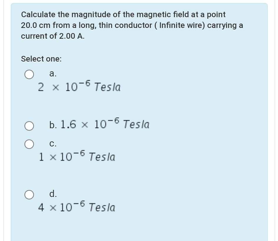 Calculate the magnitude of the magnetic field at a point
20.0 cm from a long, thin conductor ( Infinite wire) carrying a
current of 2.00 A.
Select one:
а.
2 x 10-6 Tesla
b. 1.6 x 10-6 Tesla
С.
1 × 10-6 Tesla
d.
4 x 10-6 Tesla
