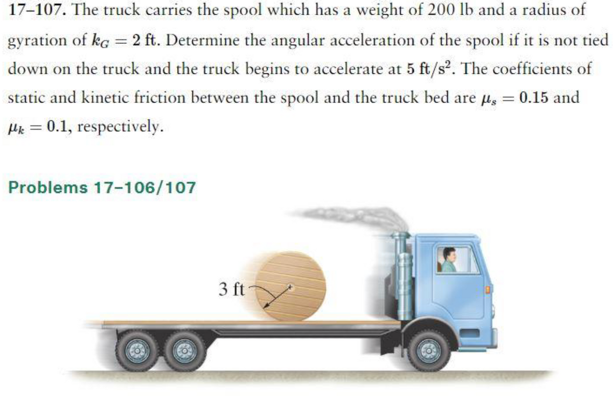 17-107. The truck carries the spool which has a weight of 200 lb and a radius of
gyration of kg = 2 ft. Determine the angular acceleration of the spool if it is not tied
down on the truck and the truck begins to accelerate at 5 ft/s². The coefficients of
static and kinetic friction between the spool and the truck bed are g = 0.15 and
μ = 0.1, respectively.
Problems 17-106/107
CO
3 ft
