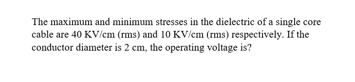 The maximum and minimum stresses in the dielectric of a single core
cable are 40 KV/cm (rms) and 10 KV/cm (rms) respectively. If the
conductor diameter is 2 cm, the operating voltage is?
