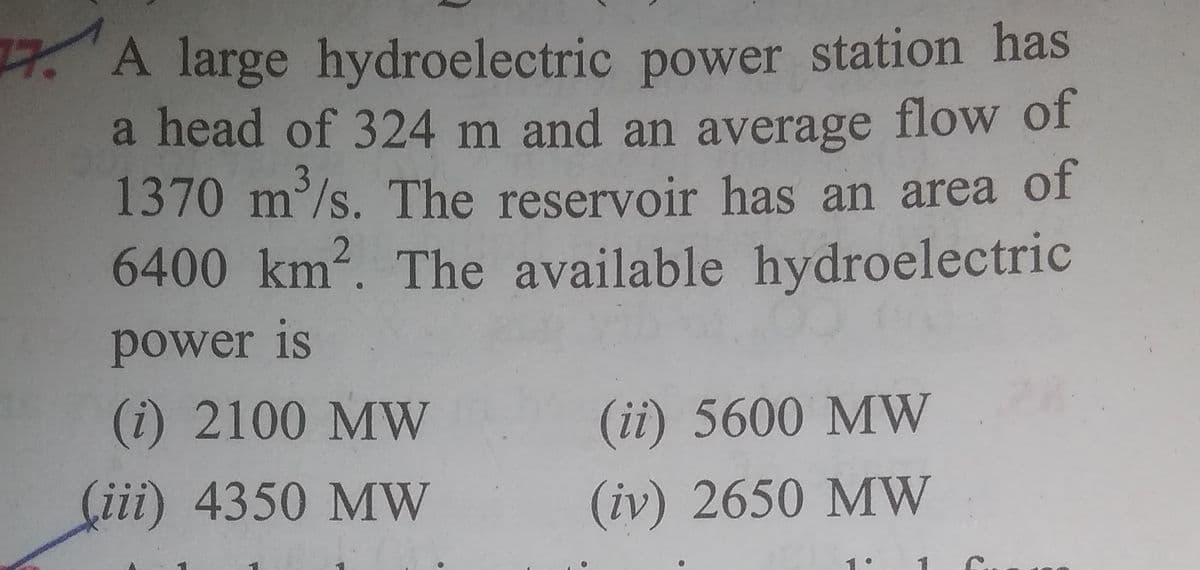 77. A large hydroelectric power station has
a head of 324 m and an average flow of
1370 m³/s. The reservoir has an area of
6400 km2. The available hydroelectric
3
power is
(i) 2100 MW
(ii) 5600 MW
(iii) 4350 MW
(iv) 2650 MW

