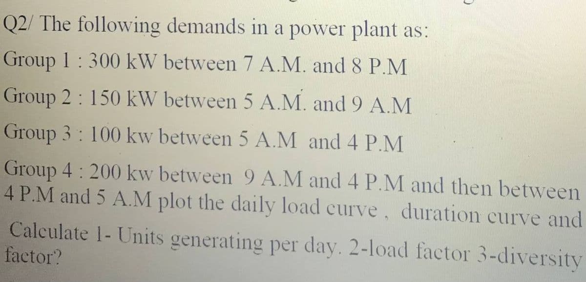 Q2/ The following demands in a power plant as:
Group 1:300 kW between 7 A.M. and 8 P.M
Group 2: 150 kW between 5 A.M. and 9 A.M
Group 3: 100 kw between 5 A.M and 4 P.M
Group 4: 200 kw between 9 A.M and 4 P.M and then between
4 P.M and 5 A.M plot the daily load curve duration curve and
Calculate 1- Units generating per day. 2-load factor 3-diversity
factor?

