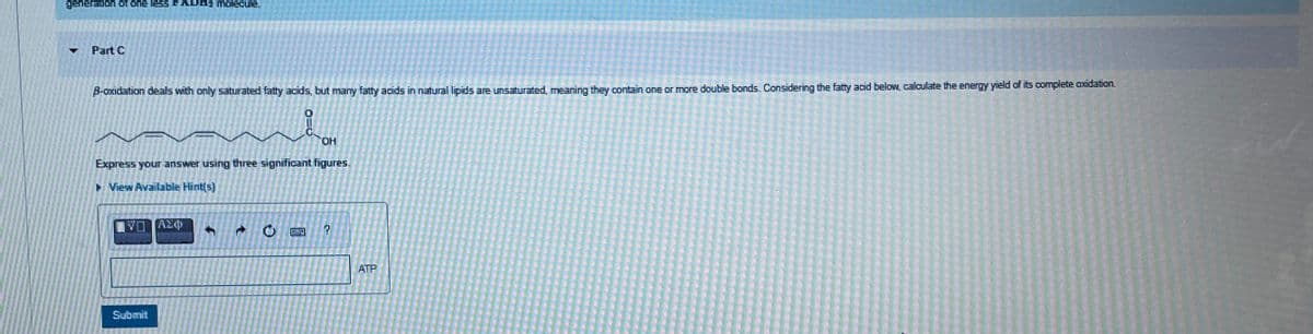 generation of one less FADH2 molecule.
Part C
B-oxidation dealls with only saturated fatty acids, but many fatty acids in natural lipids are unsaturated, meaning they contain one or more double bonds. Considering the fatty acid below, calculate the energy yield of its complete oxidation.
OH
Express your answer using three significant figures.
▸ View Available Hint(s)
ΑΣΦ
+
0
?
Submit
ATP