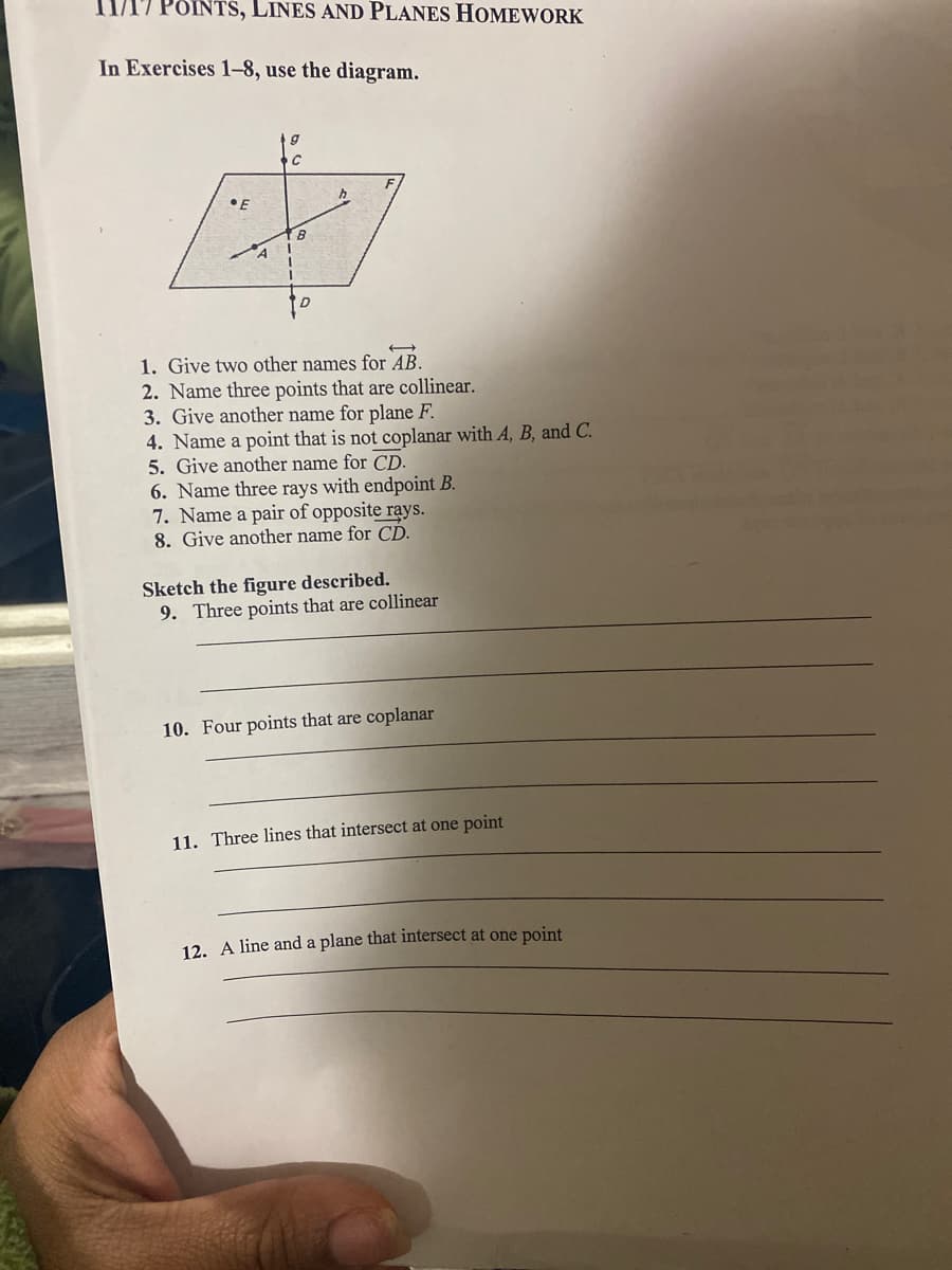 11/17 POINTS, LINES AND PLANES HOMEWORK
In Exercises 1-8, use the diagram.
•E
B
A
1. Give two other names for AB.
2. Name three points that are collinear.
3. Give another name for plane F.
4. Name a point that is not coplanar with A, B, and C.
5. Give another name for CD.
6. Name three rays with endpoint B.
7. Name a pair of opposite rays.
8. Give another name for CD.
Sketch the figure described.
9. Three points that are collinear
10. Four points that are coplanar
11. Three lines that intersect at one point
12. A line and a plane that intersect at one point
